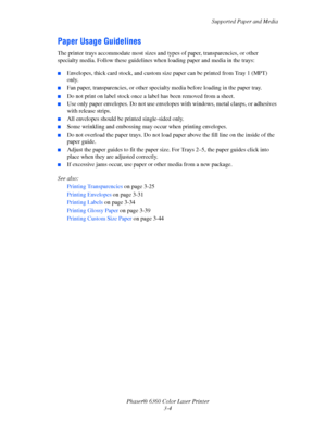 Page 33Supported Paper and Media
Phaser® 6360 Color Laser Printer
3-4
Paper Usage Guidelines
The printer trays accommodate most sizes and types of paper, transparencies, or other 
specialty media. Follow these guidelines when loading paper and media in the trays:
■Envelopes, thick card stock, and custom size paper can be printed from Tray 1 (MPT) 
only.
■Fan paper, transparencies, or other specialty media before loading in the paper tray.
■Do not print on label stock once a label has been removed from a sheet....