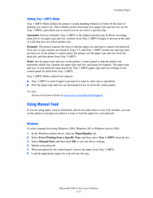 Page 42Loading Paper
Phaser® 6360 Color Laser Printer
3-13
Setting Tray 1 (MPT) Mode
Tray 1 (MPT) Mode defines the printer’s media handling behavior to better fit the kind of 
printing you want to do. Three distinct modes determine how paper type and size are set for 
Tray 1 (MPT), and which tray is used if you do not select a specific tray:
Automatic (Factory Default): Tray 1 (MPT) is the highest priority tray. It allows incoming 
print jobs to set paper type and size. It prints from Tray 1 (MPT) if paper is...