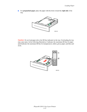 Page 46Loading Paper
Phaser® 6360 Color Laser Printer
3-17
■For prepunched paper, place the paper with the holes toward the right side of the 
tray.
Caution:Do not load paper above the fill line indicated on the tray. Overloading the tray 
may cause jams. In the following illustration, 1 indicates the maximum fill line for paper 
and 2 indicates the maximum fill line for transparencies, labels, glossy paper, and thin card 
stock.
6360-049
6360-022
MAX
MAX
1 
2 
Downloaded From ManualsPrinter.com Manuals 