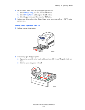 Page 70Printing on Specialty Media
Phaser® 6360 Color Laser Printer
3-41 5.On the control panel, select the glossy paper type and size:
a.Select 
Change setup, and then press the OK button.
b.Select 
Glossy Paper, and then press the OK button. 
c.Select the paper size, and then press the OK button.
6.In the printer driver, select either Glossy Paper as the paper type or Tray 1 (MPT) as the 
paper source.
Printing Glossy Paper from Trays 2–5
1.Pull the tray out of the printer.
2.If necessary, open the paper...