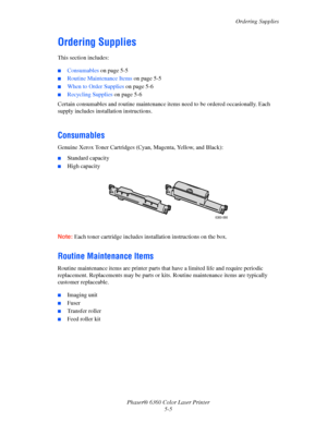 Page 96Ordering Supplies
Phaser® 6360 Color Laser Printer
5-5
Ordering Supplies
This section includes:
■Consumables on page 5-5
■Routine Maintenance Items on page 5-5
■When to Order Supplies on page 5-6
■Recycling Supplies on page 5-6
Certain consumables and routine maintenance items need to be ordered occasionally. Each 
supply includes installation instructions.
Consumables
Genuine Xerox Toner Cartridges (Cyan, Magenta, Yellow, and Black):
■Standard capacity
■High capacity
Note:Each toner cartridge includes...
