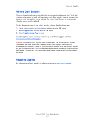 Page 97Ordering Supplies
Phaser® 6360 Color Laser Printer
5-6
When to Order Supplies
The control panel displays a warning when the supply nears its replacement time. Verify that 
you have replacements on hand. It is important to order these supplies when the messages first 
appear to avoid interruptions to your printing. The control panel displays an error message 
when the supply must be replaced.
To view the current status of your printer supplies, print the Supplies Usage page:
1.On the control panel, select...