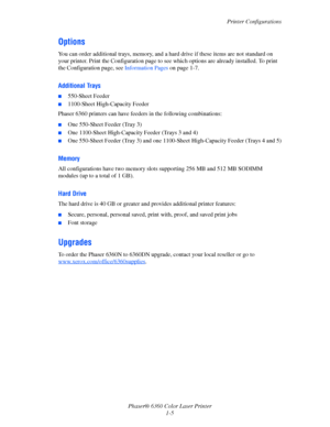 Page 11Printer Configurations
Phaser® 6360 Color Laser Printer
1-5
Options
You can order additional trays, memory, and a hard drive if these items are not standard on 
your printer. Print the Configuration page to see which options are already installed. To print 
the Configuration page, see Information Pages on page 1-7.
Additional Trays
■550-Sheet Feeder
■1100-Sheet High-Capacity Feeder
Phaser 6360 printers can have feeders in the following combinations:
■One 550-Sheet Feeder (Tray 3)
■One 1100-Sheet...