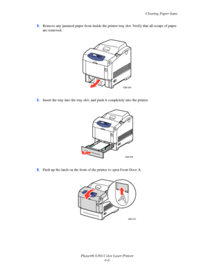 Page 105Clearing Paper Jams
Phaser® 6360 Color Laser Printer
6-6 4.Remove any jammed paper from inside the printer tray slot. Verify that all scraps of paper 
are removed.
5.Insert the tray into the tray slot, and push it completely into the printer.
6.Push up the latch on the front of the printer to open Front Door A.
6360-008
6360-009
6360-010
Downloaded From ManualsPrinter.com Manuals 