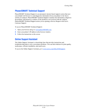Page 113Getting Help
Phaser® 6360 Color Laser Printer
6-14
PhaserSMART Technical Support
PhaserSMART Technical Support is an automated, internet-based support system that uses 
your default web browser to send diagnostic information from your printer to the Xerox 
website for analysis. PhaserSMART Technical Support examines the information, diagnoses 
the problem, and proposes a solution. If the problem is not resolved with the solution, 
PhaserSMART Technical Support assists you in opening a Service Request...