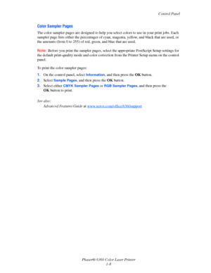 Page 14Control Panel
Phaser® 6360 Color Laser Printer
1-8
Color Sampler Pages
The color sampler pages are designed to help you select colors to use in your print jobs. Each 
sampler page lists either the percentages of cyan, magenta, yellow, and black that are used, or 
the amounts (from 0 to 255) of red, green, and blue that are used.
Note:Before you print the sampler pages, select the appropriate PostScript Setup settings for 
the default print-quality mode and color correction from the Printer Setup menu on...