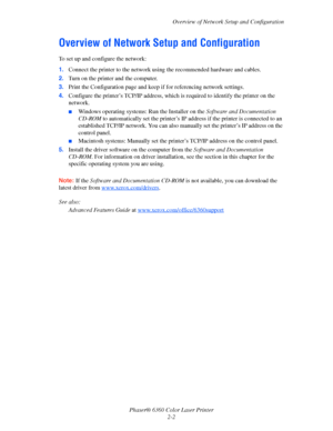 Page 18Overview of Network Setup and Configuration
Phaser® 6360 Color Laser Printer
2-2
Overview of Network Setup and Configuration
To set up and configure the network:
1.Connect the printer to the network using the recommended hardware and cables.
2.Turn on the printer and the computer.
3.Print the Configuration page and keep if for referencing network settings.
4.Configure the printer’s TCP/IP address, which is required to identify the printer on the 
network. 
■Windows operating systems: Run the Installer on...