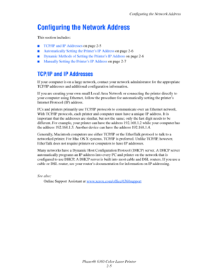Page 21Configuring the Network Address
Phaser® 6360 Color Laser Printer
2-5
Configuring the Network Address
This section includes:
■TCP/IP and IP Addresses on page 2-5
■Automatically Setting the Printer’s IP Address on page 2-6
■Dynamic Methods of Setting the Printer’s IP Address on page 2-6
■Manually Setting the Printer’s IP Address on page 2-7
TCP/IP and IP Addresses
If your computer is on a large network, contact your network administrator for the appropriate 
TCP/IP addresses and additional configuration...