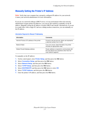 Page 23Configuring the Network Address
Phaser® 6360 Color Laser Printer
2-7
Manually Setting the Printer’s IP Address
Note:Verify that your computer has a properly configured IP address for your network. 
Contact your network administrator for more information.
If you are on a network without a DHCP server, or in an environment where the network 
administrator assigns printer IP addresses, you can use this method to manually set the IP 
address. Manually setting the IP address overrides DHCP and AutoIP....