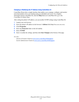 Page 24Configuring the Network Address
Phaser® 6360 Color Laser Printer
2-8
Changing or Modifying the IP Address Using CentreWare IS
CentreWare IS provides a simple interface that enables you to manage, configure, and monitor 
networked printers from your desktop using an embedded web server. For complete 
information about CentreWare IS, click the Help button in CentreWare IS to go to the 
CentreWare IS Online Help.
After setting the printer’s IP address, you can modify TCP/IP settings using CentreWare IS....