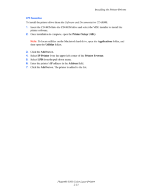 Page 29Installing the Printer Drivers
Phaser® 6360 Color Laser Printer
2-13
LPD Connection
To install the printer driver from the Software and Documentation CD-ROM:
1.Insert the CD-ROM into the CD-ROM drive and select the VISE installer to install the 
printer software.
2.Once installation is complete, open the Printer Setup Utility. 
Note:To locate utilities on the Macintosh hard drive, open the Applications folder, and 
then open the Utilities folder. 
3.Click the Add button.
4.Select IP Printer from the...