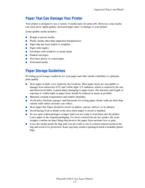 Page 34Supported Paper and Media
Phaser® 6360 Color Laser Printer
3-5
Paper That Can Damage Your Printer
Your printer is designed to use a variety of media types for print jobs. However, some media 
can cause poor output quality, increased paper jams, or damage to your printer.
Unacceptable media includes:
■Rough or porous media
■Plastic media other than supported transparencies
■Paper that has been folded or wrinkled
■Paper with staples
■Envelopes with windows or metal clasps
■Padded envelopes
■Non-laser...