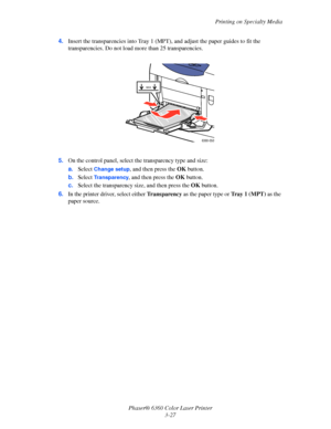 Page 56Printing on Specialty Media
Phaser® 6360 Color Laser Printer
3-27 4.Insert the transparencies into Tray 1 (MPT), and adjust the paper guides to fit the 
transparencies. Do not load more than 25 transparencies.
5.On the control panel, select the transparency type and size:
a.Select 
Change setup, and then press the OK button.
b.Select 
Transparency, and then press the OK button. 
c.Select the transparency size, and then press the OK button.
6.In the printer driver, select either Transparency as the paper...