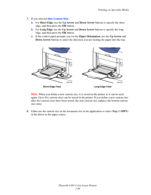 Page 75Printing on Specialty Media
Phaser® 6360 Color Laser Printer
3-46 7.If you selected 
New Custom Size:
a.For Short Edge, use the Up Arrow and Down Arrow buttons to specify the short 
edge, and then press the OK button.
b.For Long Edge, use the Up Arrow and Down Arrow buttons to specify the long 
edge, and then press the OK button.
c.If the control panel prompts you for the Paper Orientation, use the Up Arrow and 
Down Arrow buttons to select the direction you are feeding the paper into the tray.
Note:When...