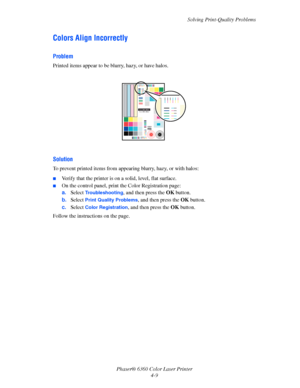 Page 85Solving Print-Quality Problems
Phaser® 6360 Color Laser Printer
4-9
Colors Align Incorrectly
Problem
Printed items appear to be blurry, hazy, or have halos.
Solution
To prevent printed items from appearing blurry, hazy, or with halos:
■Verify that the printer is on a solid, level, flat surface.
■On the control panel, print the Color Registration page:
a.Select 
Troubleshooting, and then press the OK button.
b.Select 
Print Quality Problems, and then press the OK button.
c.Select 
Color Registration, and...
