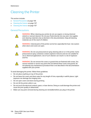 Page 106Maintenance
Phaser 6500 Color Laser Printer
User Guide 106
Cleaning the Printer
This section includes:
•General Precautions on page 106
•Cleaning the Exterior on page 107
•Cleaning the Interior on page 107
General Precautions
To avoid damaging the printer, follow these guidelines:
• Do not place anything on top of the printer.
• Do not leave the covers and doors open for any length of time, especially in well-lit places. Light 
exposure can damage the imaging units.
• Do not open covers and doors during...