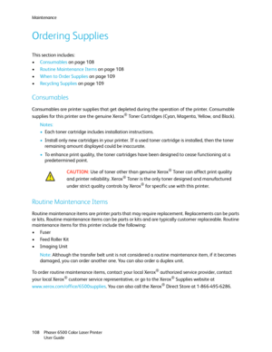 Page 108Maintenance
Phaser 6500 Color Laser Printer
User Guide 108
Ordering Supplies
This section includes:
•Consumables on page 108
•Routine Maintenance Items on page 108
•When to Order Supplies on page 109
•Recycling Supplies on page 109
Consumables
Consumables are printer supplies that get depleted during the operation of the printer. Consumable 
supplies for this printer are the genuine Xerox
® Toner Cartridges (Cyan, Magenta, Yellow, and Black).
Notes: 
•Each toner cartridge includes installation...