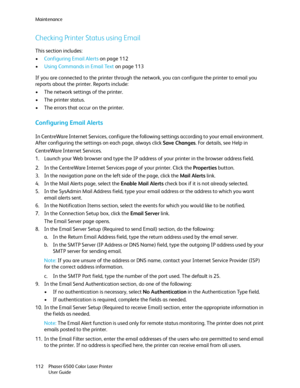 Page 112Maintenance
Phaser 6500 Color Laser Printer
User Guide 112
Checking Printer Status using Email
This section includes:
•Configuring Email Alerts on page 112
•Using Commands in Email Text on page 113
If you are connected to the printer through the network, you can configure the printer to email you 
reports about the printer. Reports include:
• The network settings of the printer.
• The printer status.
• The errors that occur on the printer.
Configuring Email Alerts
In CentreWare Internet Services,...