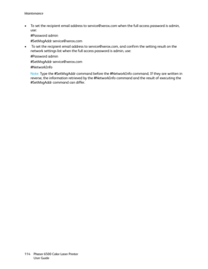 Page 114Maintenance
Phaser 6500 Color Laser Printer
User Guide 114
• To set the recipient email address to service@xerox.com when the full access password is admin, 
use:
#Password admin
#SetMsgAddr service@xerox.com
•  To set the recipient email address to service@xerox.com, and confirm the setting result on the 
network settings list when the full access password is admin, use:
#Password admin
#SetMsgAddr service@xerox.com
#NetworkInfo
Note: Type the #SetMsgAddr command before the #NetworkInfo command. If they...