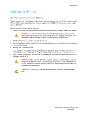 Page 117Maintenance
Phaser 6500 Color Laser Printer
User Guide117
Moving the Printer
Follow these procedures when moving the printer.
The printer, with Tray 1 and supplies but without the optional duplex unit or 250-sheet feeder, weighs 
19.8 Kg (43.6 lb.). Configured with the optional duplex unit and 250-sheet feeder, the printer weighs 
24.2 Kg (53.24 lb.).
Before moving the printer, do the following:
1. Turn off the printer and disconnect the power cord and other cables from the back of the printer.
2. Wait...