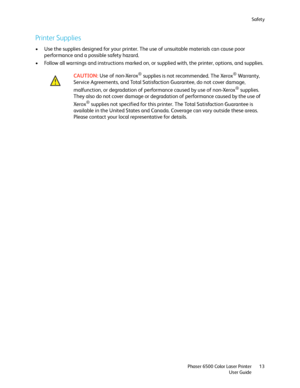 Page 13Safety
Phaser 6500 Color Laser Printer
User Guide13
Printer Supplies
• Use the supplies designed for your printer. The use of unsuitable materials can cause poor 
performance and a possible safety hazard.
• Follow all warnings and instructions marked on, or supplied with, the printer, options, and supplies.
CAUTION: Use of non-Xerox
® supplies is not recommended. The Xerox® Warranty, 
Service Agreements, and Total Satisfaction Guarantee, do not cover damage, 
malfunction, or degradation of performance...