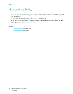 Page 14Safety
Phaser 6500 Color Laser Printer
User Guide 14
Maintenance Safety
• Do not attempt any maintenance procedure that is not described in the documentation supplied 
with your printer.
• Do not use aerosol cleaners. Clean with a dry, lint-free cloth only.
• Do not burn any consumables or routine maintenance items. For information on Xerox
® supplies 
recycling programs, go to www.xerox.com/gwa.
See also: 
Cleaning the Printer on page 106
Moving the Printer on page 117
Downloaded From ManualsPrinter.com...
