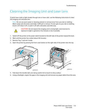 Page 133Troubleshooting
Phaser 6500 Color Laser Printer
User Guide133
Cleaning the Imaging Unit and Laser Lens
If prints have voids or light streaks through one or more color, use the following instructions to clean 
the imaging unit and laser lens.
Note: Do not use warm water or cleaning solvents to remove toner from your skin or clothing. 
Warm water sets the toner and make it difficult to remove. If toner gets on your skin or clothing, 
brush it off, blow it off, or wash it off with cold water and mild soap....