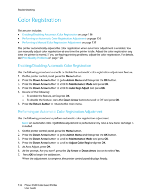 Page 136Troubleshooting
Phaser 6500 Color Laser Printer
User Guide 136
Color Registration
This section includes:
•Enabling/Disabling Automatic Color Registration on page 136
•Performing an Automatic Color Registration Adjustment on page 136
•Performing a Manual Color Registration Adjustment on page 137
The printer automatically adjusts the color registration when automatic adjustment is enabled. You 
can manually adjust color registration at any time the printer is idle. Adjust the color registration any 
time...