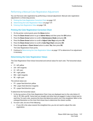 Page 137Troubleshooting
Phaser 6500 Color Laser Printer
User Guide137
Performing a Manual Color Registration Adjustment
You can fine-tune color registration by performing a manual adjustment. Manual color registration 
adjustment is a three-step process:
1.Printing the Color Registration Correction Chart on page 137.
2.Determining the Color Registration Values on page 137.
3.Entering Color Registration Value on page 138.
Printing the Color Registration Correction Chart
1. On the printer control panel, press the...