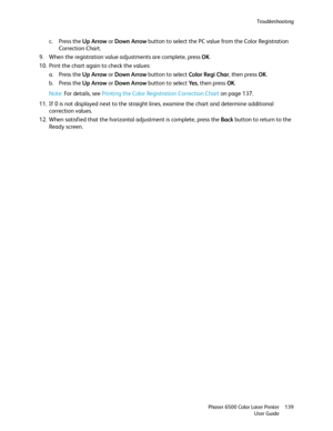 Page 139Troubleshooting
Phaser 6500 Color Laser Printer
User Guide139
c. Press the Up Arrow or Down Arrow button to select the PC value from the Color Registration 
Correction Chart.
9. When the registration value adjustments are complete, press OK.
10. Print the chart again to check the values:
a. Press the Up Arrow or Down Arrow button to select Color Regi Char, then press OK.
b. Press the Up Arrow or Down Arrow button to select Ye s, then press OK.
Note: For details, see Printing the Color Registration...