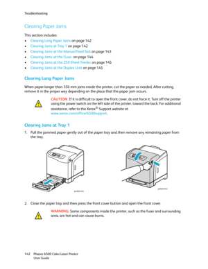 Page 142Troubleshooting
Phaser 6500 Color Laser Printer
User Guide 142
Clearing Paper Jams
This section includes:
•Clearing Long Paper Jams on page 142
•Clearing Jams at Tray 1 on page 142
•Clearing Jams at the Manual Feed Slot on page 143
•Clearing Jams at the Fuser. on page 144
•Clearing Jams at the 250-Sheet Feeder on page 145
•Clearing Jams at the Duplex Unit on page 145
Clearing Long Paper Jams
When paper longer than 356 mm jams inside the printer, cut the paper as needed. After cutting, 
remove it in the...