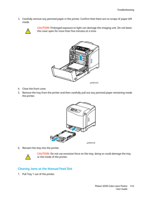 Page 143Troubleshooting
Phaser 6500 Color Laser Printer
User Guide143
3. Carefully remove any jammed paper in the printer. Confirm that there are no scraps of paper left 
inside.
4. Close the front cover.
5. Remove the tray from the printer and then carefully pull out any jammed paper remaining inside 
the printer.
6. Reinsert the tray into the printer.
Clearing Jams at the Manual Feed Slot
1. Pull Tray 1 out of the printer.CAUTION: Prolonged exposure to light can damage the imaging unit. Do not leave 
the cover...