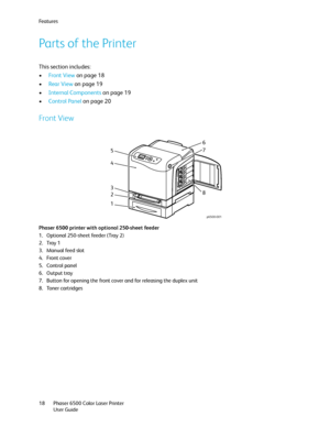 Page 18Fe a t u r e s
Phaser 6500 Color Laser Printer
User Guide 18
Parts of the Printer
This section includes:
•Front View on page 18
•Rear View on page 19
•Internal Components on page 19
•Control Panel on page 20
Front View
Phaser 6500 printer with optional 250-sheet feeder
1. Optional 250-sheet feeder (Tray 2)
2. Tray 1
3. Manual feed slot
4. Front cover
5. Control panel
6. Output tray
7. Button for opening the front cover and for releasing the duplex unit
8. Toner cartridges
p6500-001
56
4
3
2
18
7...