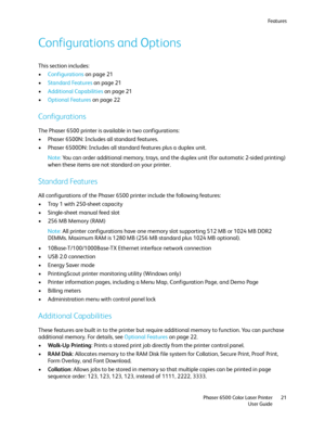 Page 21Fe a t u r e s
Phaser 6500 Color Laser Printer
User Guide21
Configurations and Options
This section includes:
•Configurations on page 21
•Standard Features on page 21
•Additional Capabilities on page 21
•Optional Features on page 22
Configurations
The Phaser 6500 printer is available in two configurations:
• Phaser 6500N: Includes all standard features.
• Phaser 6500DN: Includes all standard features plus a duplex unit.
Note: You can order additional memory, trays, and the duplex unit (for automatic...