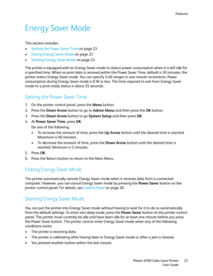 Page 23Fe a t u r e s
Phaser 6500 Color Laser Printer
User Guide23
Energy Saver Mode
This section includes:
•Setting the Power Saver Time on page 23
•Exiting Energy Saver Mode on page 23
•Starting Energy Saver Mode on page 23
The printer is equipped with an Energy Saver mode to reduce power consumption when it is left idle for 
a specified time. When no print data is received within the Power Saver Time, default is 30 minutes, the 
printer enters Energy Saver mode. You can specify 5-60 ranges in one minute...