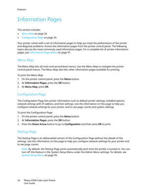 Page 24Fe a t u r e s
Phaser 6500 Color Laser Printer
User Guide 24
Information Pages
This section includes:
•Menu Map on page 24
•Configuration Page on page 24
Your printer comes with a set of information pages to help you track the performance of the printer 
and diagnose problems. Access the information pages from the printer control panel. The following 
topics discuss the most commonly used information pages. For a complete list of printer information 
pages, see Information Pages Menu on page 91.
Menu...