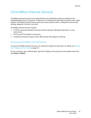 Page 25Fe a t u r e s
Phaser 6500 Color Laser Printer
User Guide25
CentreWare Internet Services
CentreWare Internet Services is the administration and configuration software installed on the 
embedded Web server in the printer. It allows you to configure and administer the printer from a Web 
browser. CentreWare Internet Services gives you access to printer status, configuration and security 
settings, diagnostic functions, and more.
CentreWare Internet Services requires:
• A TCP/IP connection between the...