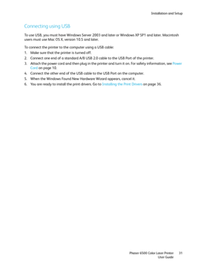 Page 31Installation and Setup
Phaser 6500 Color Laser Printer
User Guide31
Connecting using USB
To use USB, you must have Windows Server 2003 and later or Windows XP SP1 and later. Macintosh 
users must use Mac OS X, version 10.5 and later.
To connect the printer to the computer using a USB cable:
1. Make sure that the printer is turned off.
2. Connect one end of a standard A/B USB 2.0 cable to the USB Port of the printer.
3. Attach the power cord and then plug in the printer and turn it on. For safety...