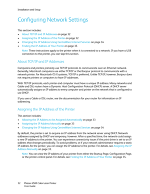 Page 32Installation and Setup
Phaser 6500 Color Laser Printer
User Guide 32
Configuring Network Settings
This section includes:
•About TCP/IP and IP Addresses on page 32
•Assigning the IP Address of the Printer on page 32
•Changing the IP Address Using CentreWare Internet Services on page 34
•Finding the IP Address of Your Printer on page 35
Note: These instructions apply to the printer when it is connected to a network. If you have a USB 
connection to the printer, you can skip this section.
About TCP/IP and...