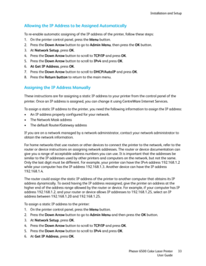 Page 33Installation and Setup
Phaser 6500 Color Laser Printer
User Guide33
Allowing the IP Address to be Assigned Automatically
To re-enable automatic assigning of the IP address of the printer, follow these steps:
1. On the printer control panel, press the Menu button.
2. Press the Down Arrow button to go to Admin Menu, then press the OK button.
3. At Network Setup, press OK.
4. Press the Down Arrow button to scroll to TCP/ I P and press OK.
5. Press the Down Arrow button to scroll to IPv4 and press OK.
6.At...