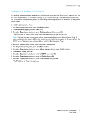 Page 35Installation and Setup
Phaser 6500 Color Laser Printer
User Guide35
Finding the IP Address of Your Printer 
To install the print drivers for a network-connected printer, you need the IP address of your printer. You 
also need the IP address to access the settings of your printer through CentreWare
 Internet Services. 
The IP address of your printer is printed on the Configuration Page and can be displayed on the printer 
control panel.
To print the Configuration Page:
1. On the printer control panel,...