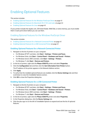 Page 41Installation and Setup
Phaser 6500 Color Laser Printer
User Guide41
Enabling Optional Features
This section includes:
•Enabling Optional Features for the Windows PostScript Driver on page 41
•Enabling Optional Features for Macintosh OS X 10.5 and Later on page 43
•Enabling Optional Features for Linux on page 43
If your printer includes the duplex unit, 250-sheet feeder, RAM Disk, or extra memory, you must enable 
them in each print driver before you can use them.
Enabling Optional Features for the...