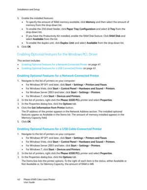 Page 42Installation and Setup
Phaser 6500 Color Laser Printer
User Guide 42
5. Enable the installed features:
• To specify the amount of RAM memory available, click Memory and then select the amount of 
memory from the drop-down list.
• To enable the 250-sheet feeder, click Paper Tray Configuration and select 2-Tray from the 
drop-down list.
• If you have the Productivity Kit installed, enable the RAM Disk feature. Click RAM Disk and 
select Available from the list.
• To enable the duplex unit, click Duplex...
