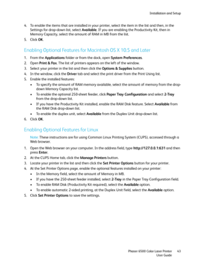 Page 43Installation and Setup
Phaser 6500 Color Laser Printer
User Guide43
4. To enable the items that are installed in your printer, select the item in the list and then, in the 
Settings for drop-down list, select Available. If you are enabling the Productivity Kit, then in 
Memory Capacity, select the amount of RAM in MB from the list.
5. Click OK.
Enabling Optional Features for Macintosh OS X 10.5 and Later
1. From the Applications folder or from the dock, open System Preferences.
2. Open Print & Fax. The...
