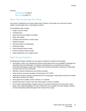 Page 47Printing
Phaser 6500 Color Laser Printer
User Guide47
See also: 
Loading Paper on page 51
Paper Jams on page 141
Paper That Can Damage Your Printer
Your printer is designed to use various paper types. However, some paper can cause poor output 
quality, increase paper jams, or damage your printer.
Unacceptable media includes:
• Rough or porous media
• Transparencies
• Paper that has been folded or wrinkled
• Paper with staples
• Envelopes with windows or metal clasps
• Padded envelopes
• Non-laser glossy...