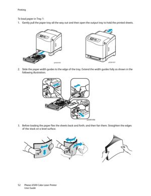 Page 52Printing
Phaser 6500 Color Laser Printer
User Guide 52
To load paper in Tray 1:
1. Gently pull the paper tray all the way out and then open the output tray to hold the printed sheets.
2. Slide the paper width guides to the edge of the tray. Extend the width guides fully as shown in the 
following illustration.
3. Before loading the paper flex the sheets back and forth, and then fan them. Straighten the edges 
of the stack on a level surface.
p6500-005p6500-007
p6500-006
Downloaded From ManualsPrinter.com...