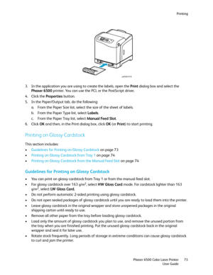 Page 73Printing
Phaser 6500 Color Laser Printer
User Guide73
3. In the application you are using to create the labels, open the Print dialog box and select the 
Phaser 6500 printer. You can use the PCL or the PostScript driver.
4. Click the Properties button.
5. In the Paper/Output tab, do the following:
a. From the Paper Size list, select the size of the sheet of labels.
b. From the Paper Type list, select Labels.
c. From the Paper Tray list, select Manual Feed Slot.
6. Click OK and then, in the Print dialog...