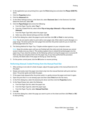 Page 83Printing
Phaser 6500 Color Laser Printer
User Guide83
2. In the application you are printing from, open the Print dialog box and select the Phaser 6500 PCL 
driver.
3. Click the Properties button.
4. Click the Advanced tab.
5. In the Other Settings section, in the Items list, select Electronic Sort. In the Electronic Sort field 
below the Items list, select Off.
6. Click the Paper/Output tab and do the following:
a. From the Paper Tray list, select Tray  1.
b. From the 2-Sided Print list, select either...