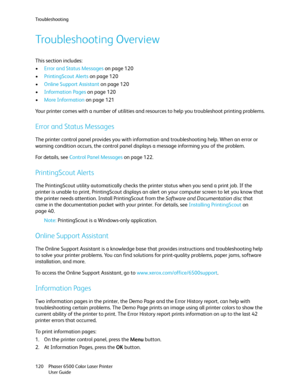 Page 120Troubleshooting
Phaser 6500 Color Laser Printer
User Guide 120
Troubleshooting Overview
This section includes:
•Error and Status Messages on page 120
•PrintingScout Alerts on page 120
•Online Support Assistant on page 120
•Information Pages on page 120
•More Information on page 121
Your printer comes with a number of utilities and resources to help you troubleshoot printing problems.
Error and Status Messages
The printer control panel provides you with information and troubleshooting help. When an error...
