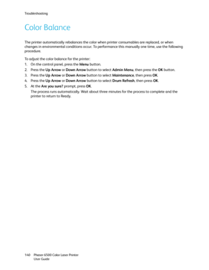 Page 140Troubleshooting
Phaser 6500 Color Laser Printer
User Guide 140
Color Balance
The printer automatically rebalances the color when printer consumables are replaced, or when 
changes in environmental conditions occur. To performance this manually one time, use the following 
procedure.
To adjust the color balance for the printer:
1. On the control panel, press the Menu button.
2. Press the Up Arrow or Down Arrow button to select Admin Menu, then press the OK button.
3. Press the Up Arrow or Down Arrow...